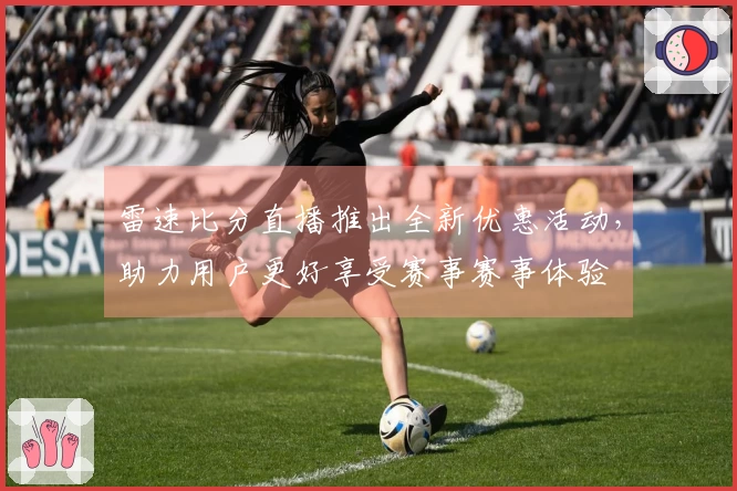 雷速比分直播推出全新优惠活动，助力用户更好享受赛事赛事体验