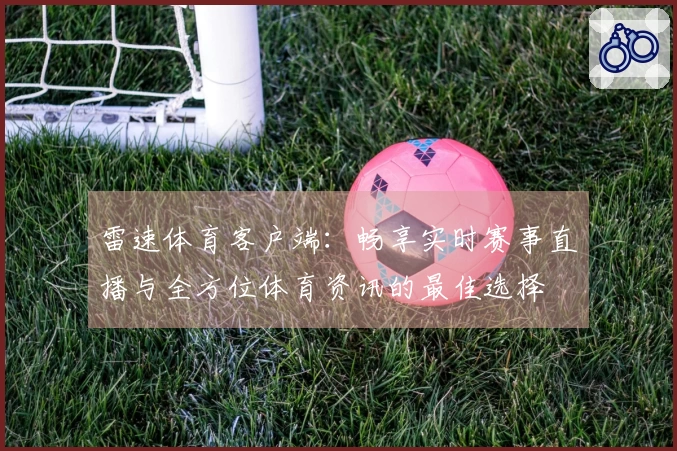 雷速体育客户端：畅享实时赛事直播与全方位体育资讯的最佳选择