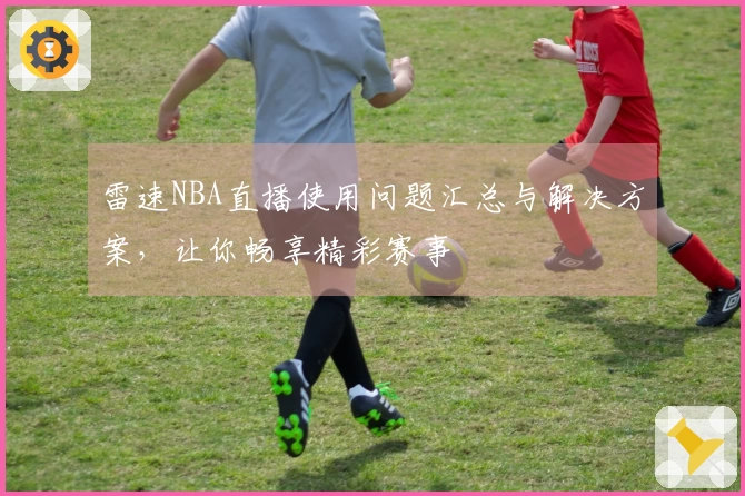 雷速NBA直播使用问题汇总与解决方案，让你畅享精彩赛事